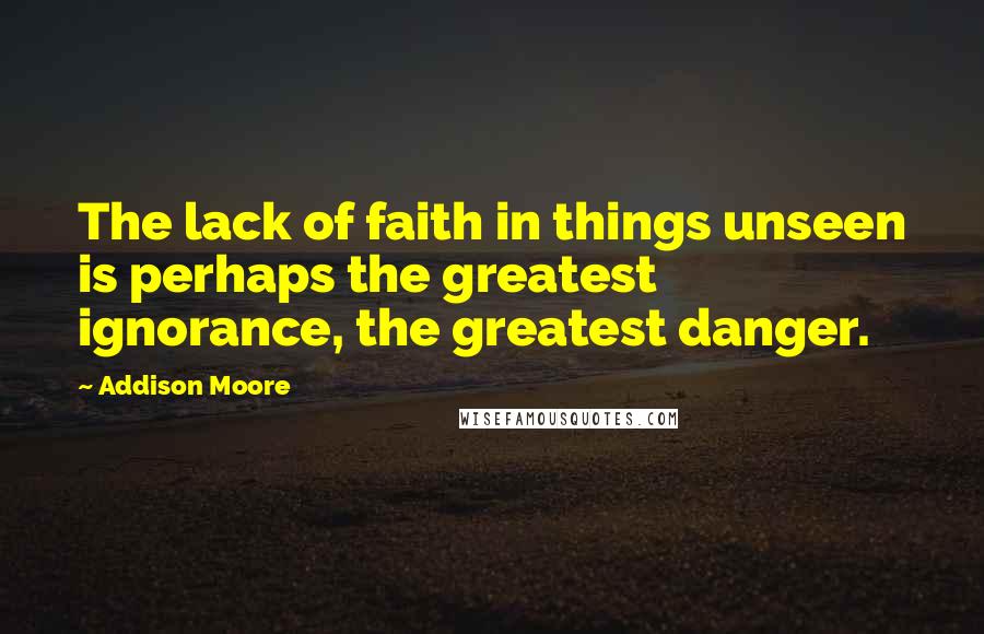 Addison Moore Quotes: The lack of faith in things unseen is perhaps the greatest ignorance, the greatest danger.