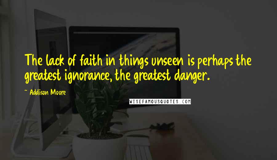 Addison Moore Quotes: The lack of faith in things unseen is perhaps the greatest ignorance, the greatest danger.