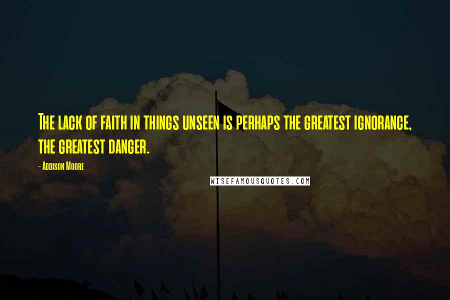 Addison Moore Quotes: The lack of faith in things unseen is perhaps the greatest ignorance, the greatest danger.