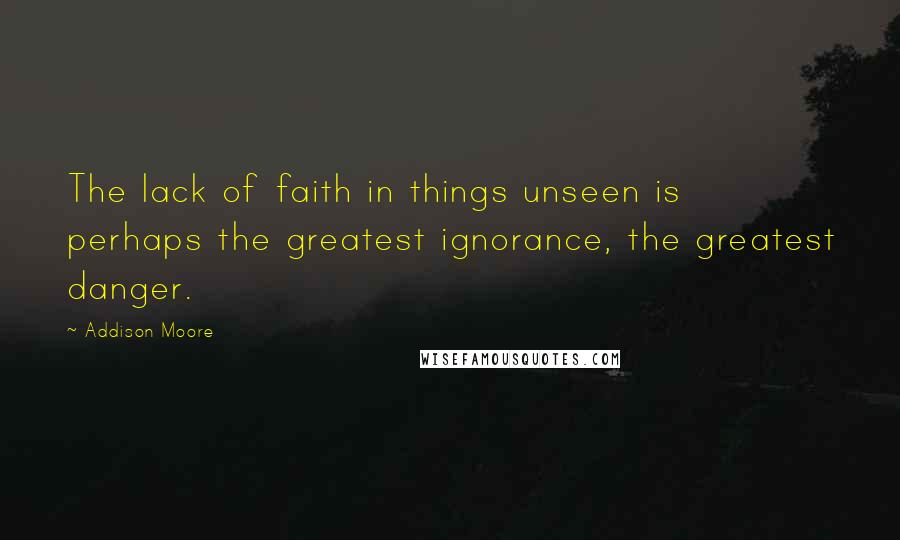 Addison Moore Quotes: The lack of faith in things unseen is perhaps the greatest ignorance, the greatest danger.