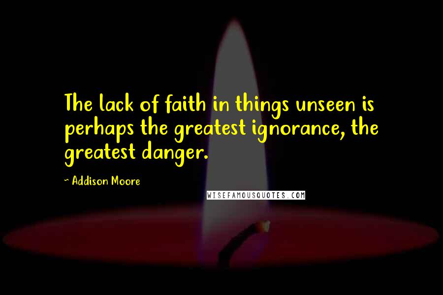 Addison Moore Quotes: The lack of faith in things unseen is perhaps the greatest ignorance, the greatest danger.