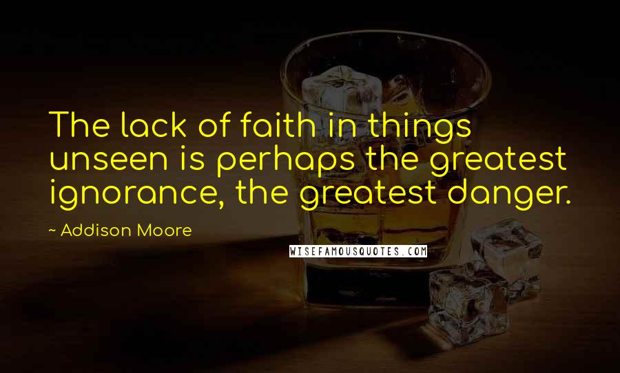 Addison Moore Quotes: The lack of faith in things unseen is perhaps the greatest ignorance, the greatest danger.