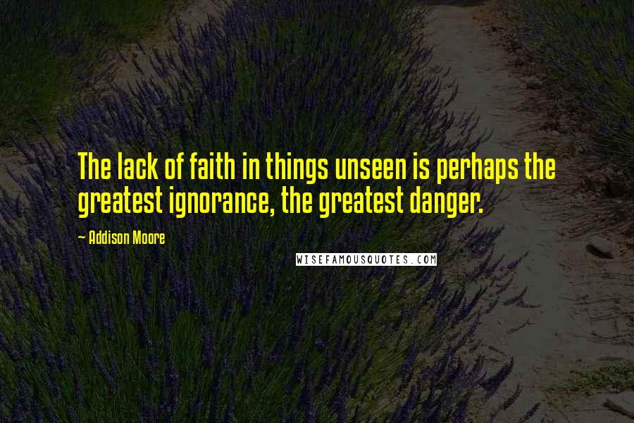 Addison Moore Quotes: The lack of faith in things unseen is perhaps the greatest ignorance, the greatest danger.