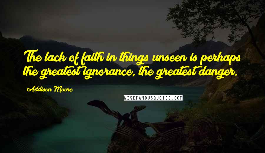 Addison Moore Quotes: The lack of faith in things unseen is perhaps the greatest ignorance, the greatest danger.