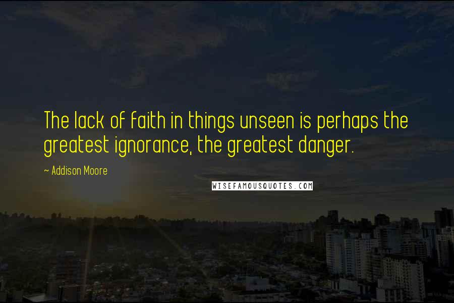 Addison Moore Quotes: The lack of faith in things unseen is perhaps the greatest ignorance, the greatest danger.