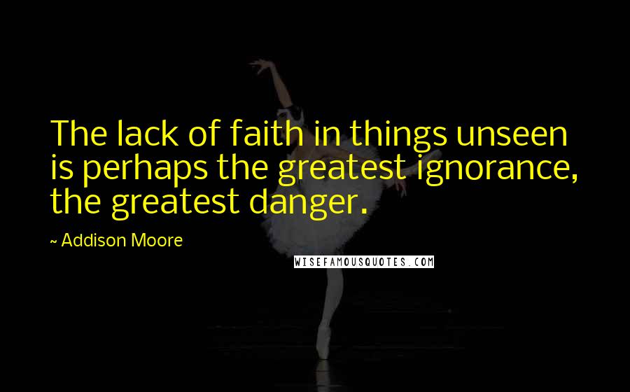 Addison Moore Quotes: The lack of faith in things unseen is perhaps the greatest ignorance, the greatest danger.