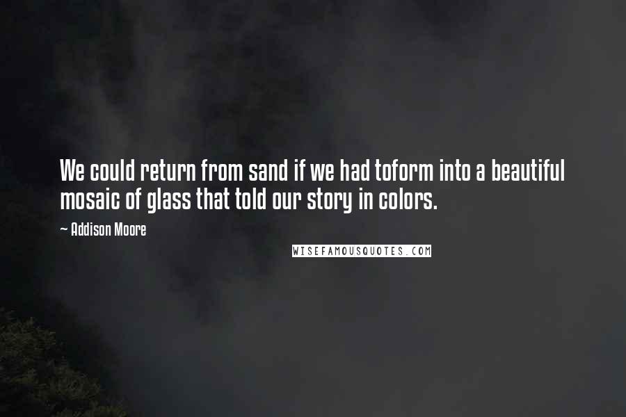 Addison Moore Quotes: We could return from sand if we had toform into a beautiful mosaic of glass that told our story in colors.