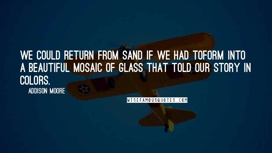 Addison Moore Quotes: We could return from sand if we had toform into a beautiful mosaic of glass that told our story in colors.