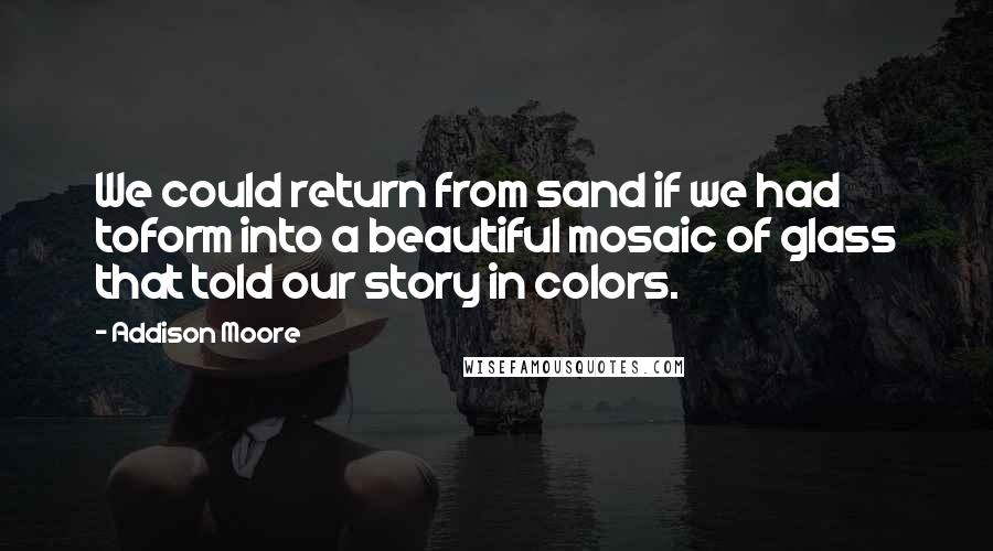 Addison Moore Quotes: We could return from sand if we had toform into a beautiful mosaic of glass that told our story in colors.