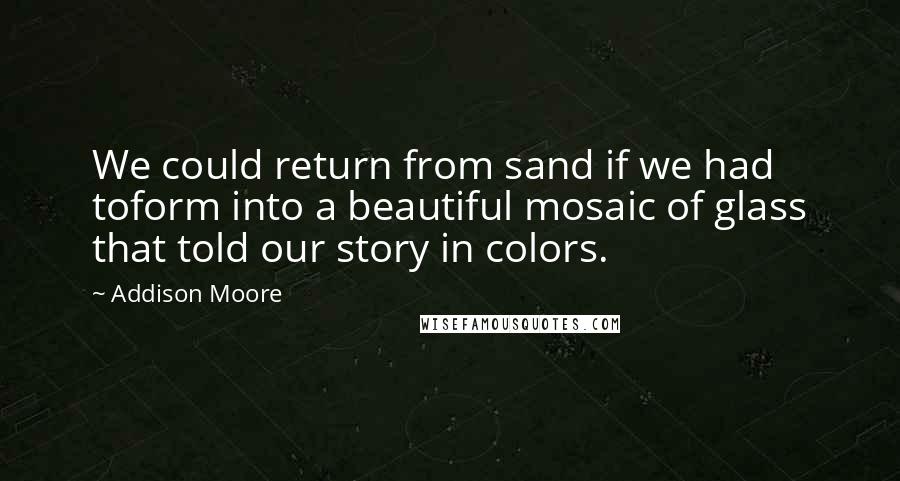 Addison Moore Quotes: We could return from sand if we had toform into a beautiful mosaic of glass that told our story in colors.