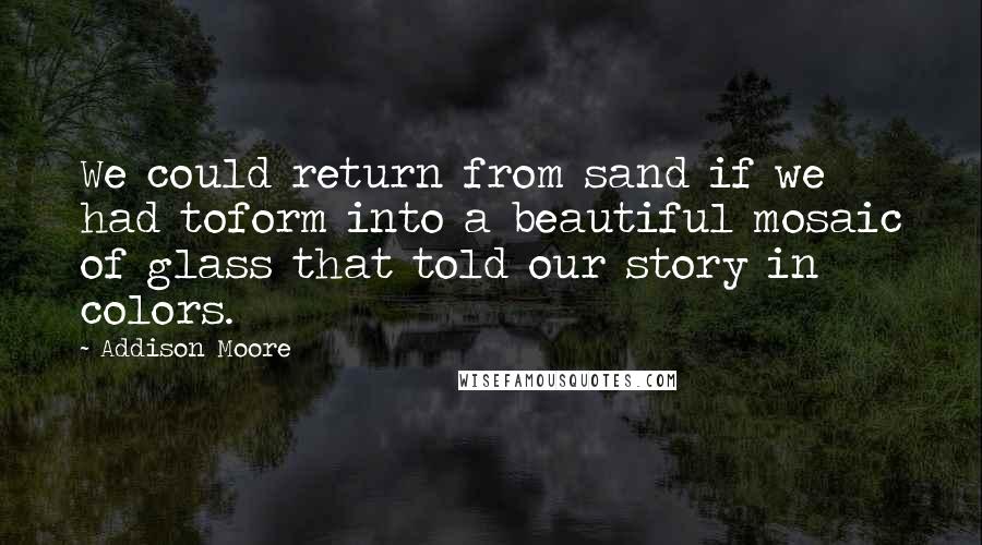 Addison Moore Quotes: We could return from sand if we had toform into a beautiful mosaic of glass that told our story in colors.