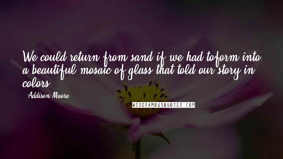 Addison Moore Quotes: We could return from sand if we had toform into a beautiful mosaic of glass that told our story in colors.