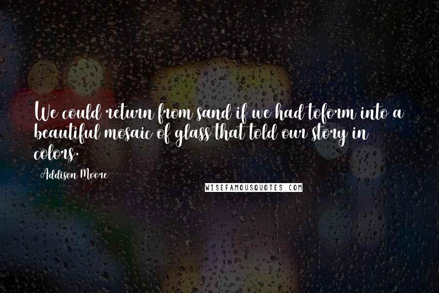 Addison Moore Quotes: We could return from sand if we had toform into a beautiful mosaic of glass that told our story in colors.