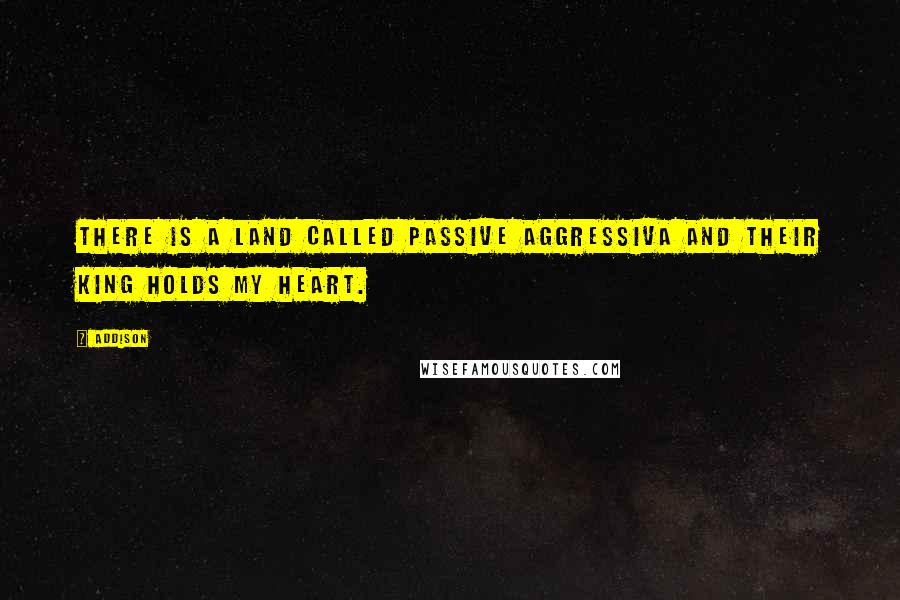 Addison Quotes: There is a land called Passive Aggressiva and their king holds my heart.