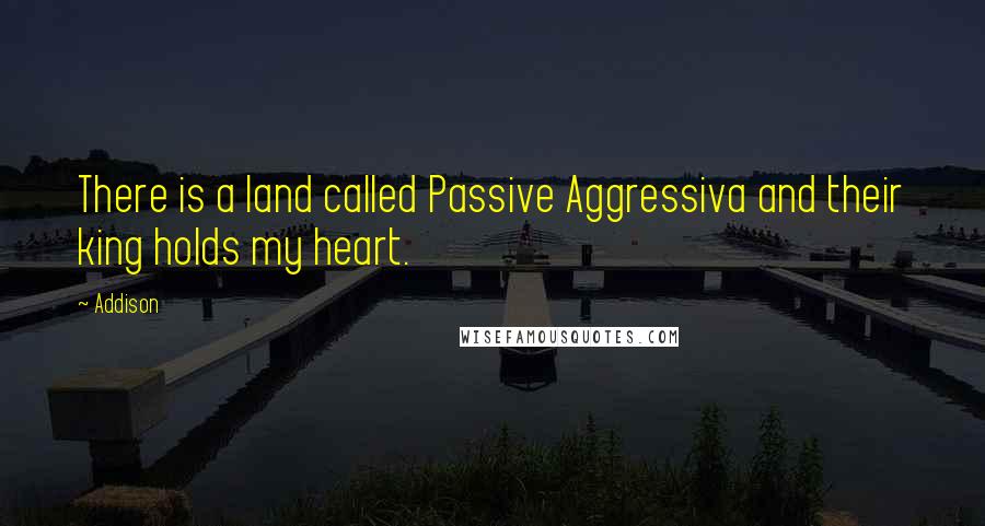 Addison Quotes: There is a land called Passive Aggressiva and their king holds my heart.