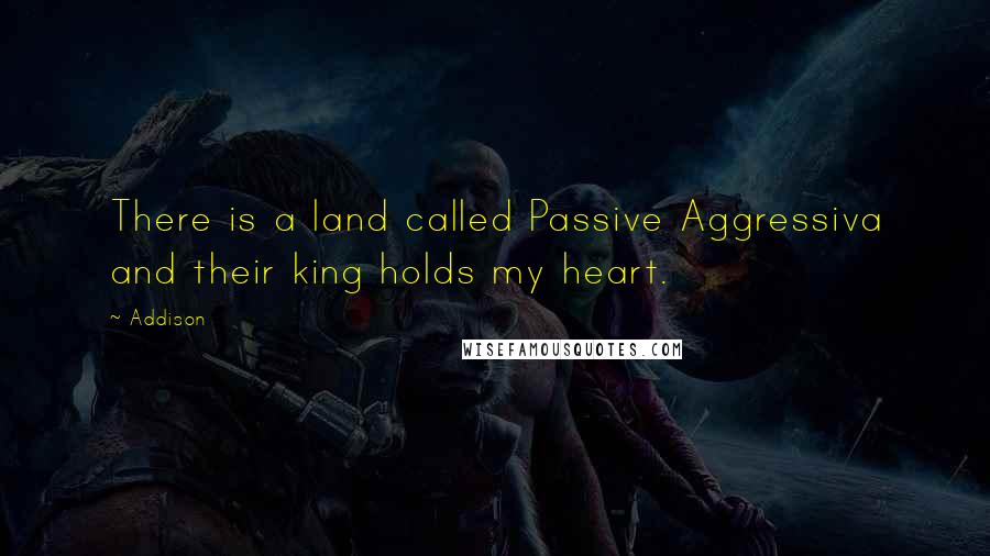 Addison Quotes: There is a land called Passive Aggressiva and their king holds my heart.