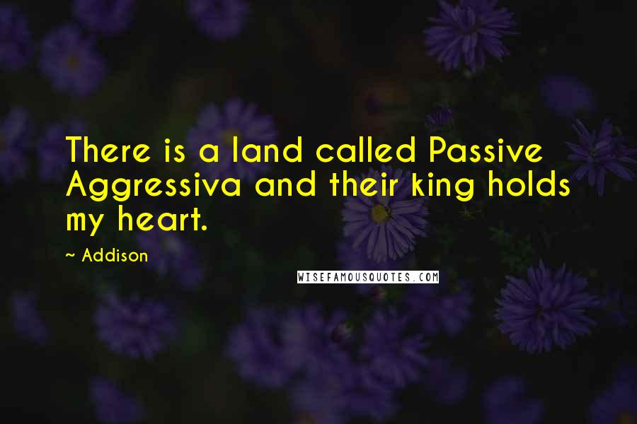 Addison Quotes: There is a land called Passive Aggressiva and their king holds my heart.