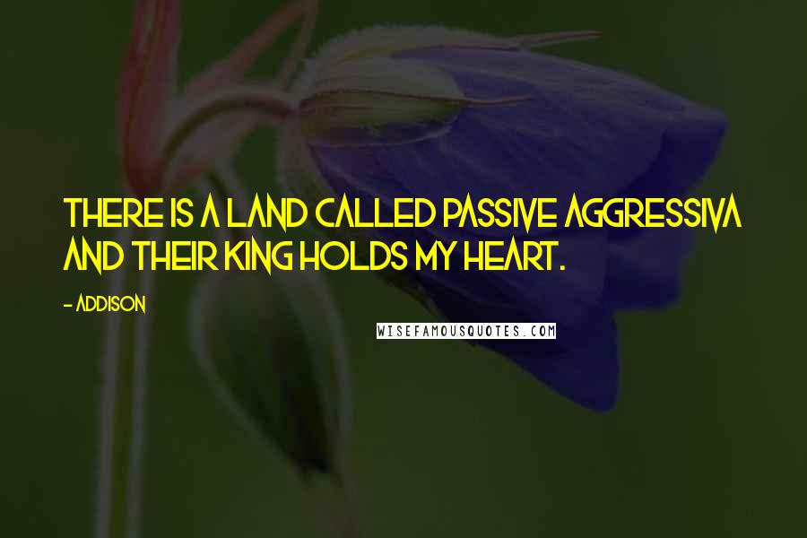 Addison Quotes: There is a land called Passive Aggressiva and their king holds my heart.