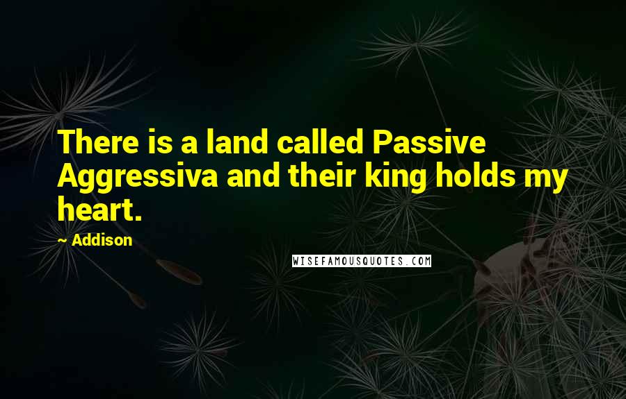 Addison Quotes: There is a land called Passive Aggressiva and their king holds my heart.