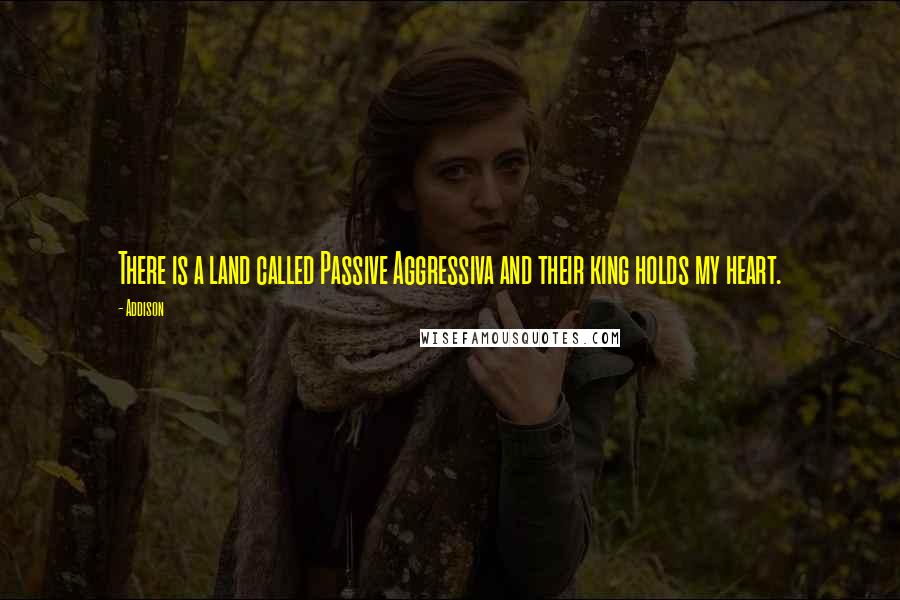 Addison Quotes: There is a land called Passive Aggressiva and their king holds my heart.