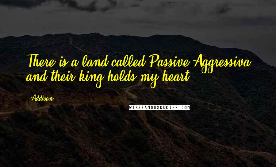 Addison Quotes: There is a land called Passive Aggressiva and their king holds my heart.