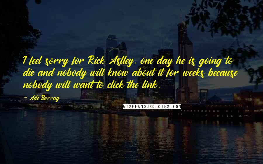 Ade Bozzay Quotes: I feel sorry for Rick Astley, one day he is going to die and nobody will know about it for weeks because nobody will want to click the link.