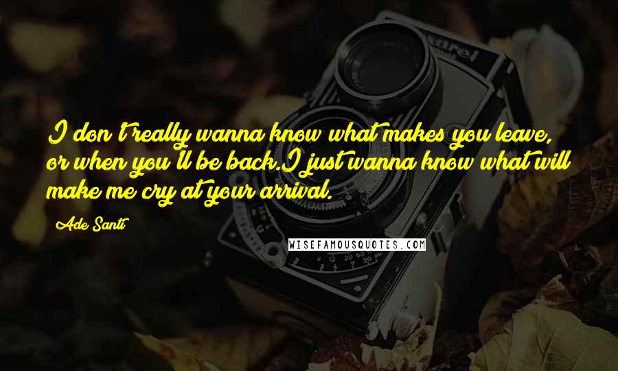 Ade Santi Quotes: I don't really wanna know what makes you leave, or when you'll be back.I just wanna know what will make me cry at your arrival.