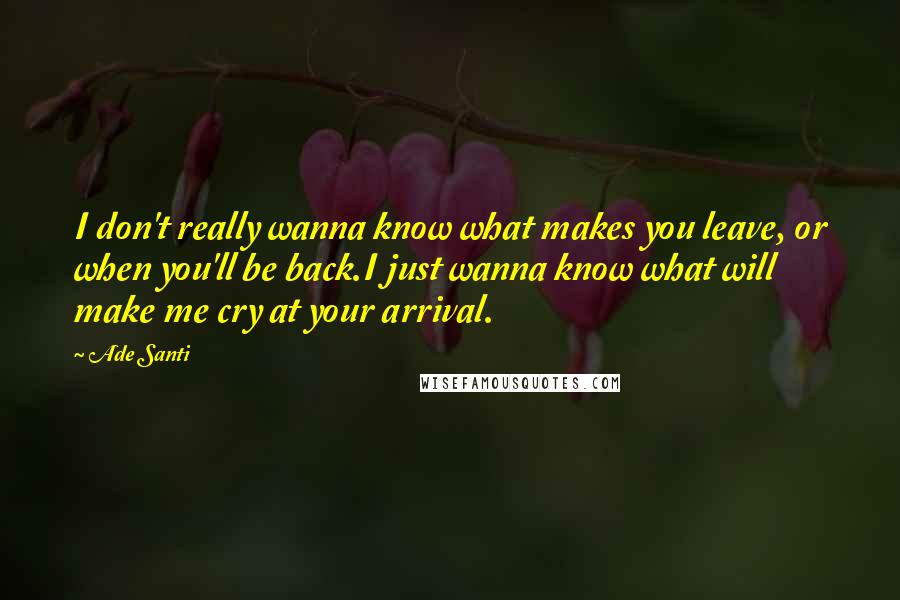 Ade Santi Quotes: I don't really wanna know what makes you leave, or when you'll be back.I just wanna know what will make me cry at your arrival.