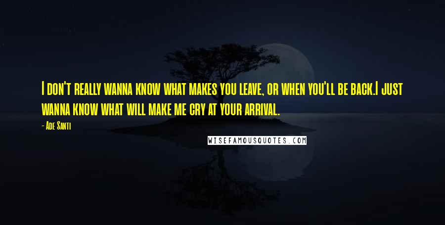 Ade Santi Quotes: I don't really wanna know what makes you leave, or when you'll be back.I just wanna know what will make me cry at your arrival.