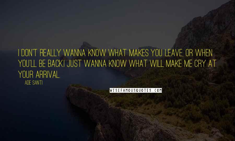 Ade Santi Quotes: I don't really wanna know what makes you leave, or when you'll be back.I just wanna know what will make me cry at your arrival.