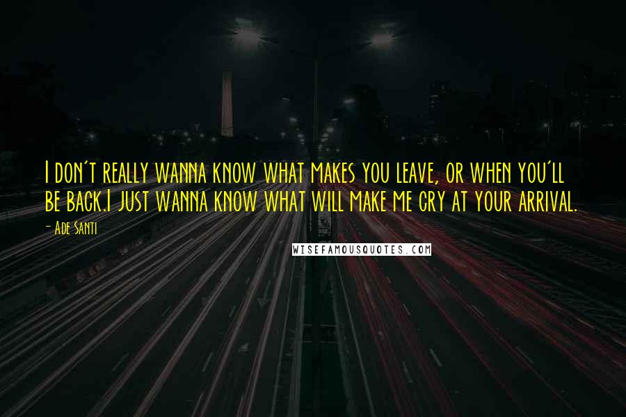 Ade Santi Quotes: I don't really wanna know what makes you leave, or when you'll be back.I just wanna know what will make me cry at your arrival.