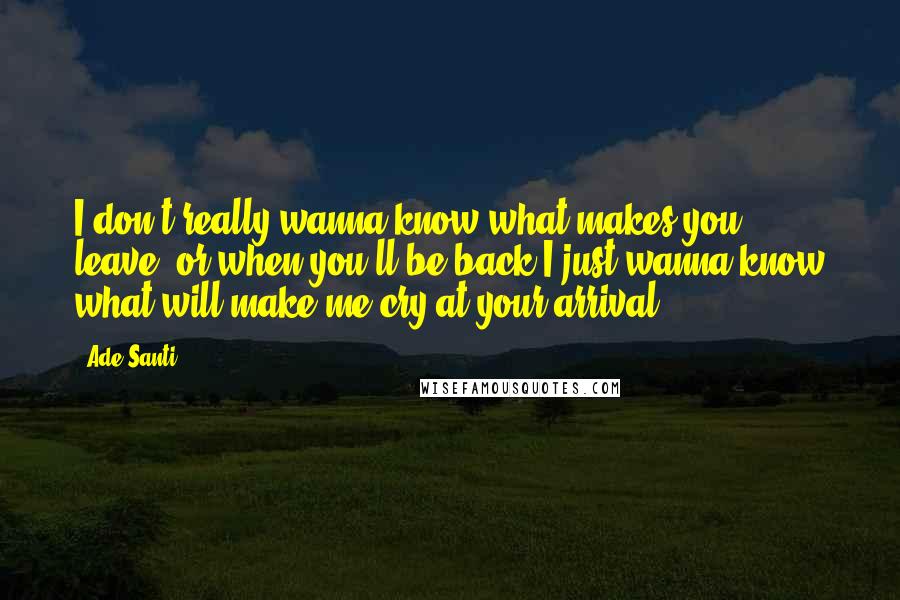 Ade Santi Quotes: I don't really wanna know what makes you leave, or when you'll be back.I just wanna know what will make me cry at your arrival.