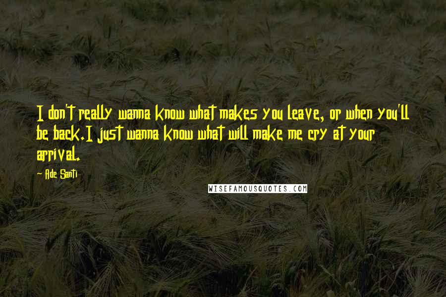 Ade Santi Quotes: I don't really wanna know what makes you leave, or when you'll be back.I just wanna know what will make me cry at your arrival.