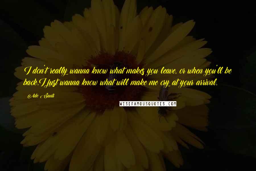 Ade Santi Quotes: I don't really wanna know what makes you leave, or when you'll be back.I just wanna know what will make me cry at your arrival.