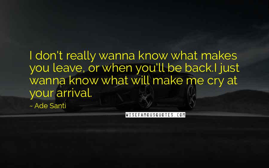 Ade Santi Quotes: I don't really wanna know what makes you leave, or when you'll be back.I just wanna know what will make me cry at your arrival.