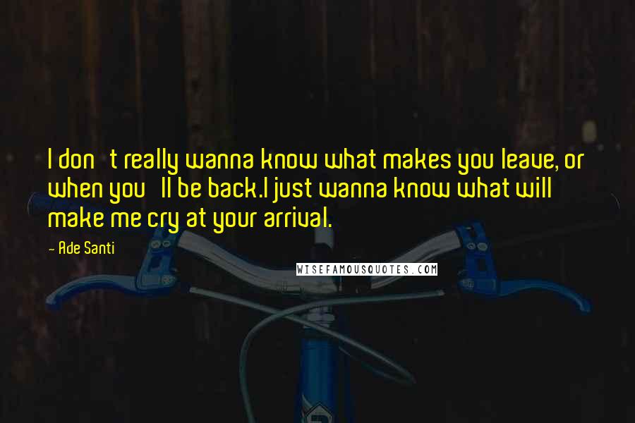 Ade Santi Quotes: I don't really wanna know what makes you leave, or when you'll be back.I just wanna know what will make me cry at your arrival.