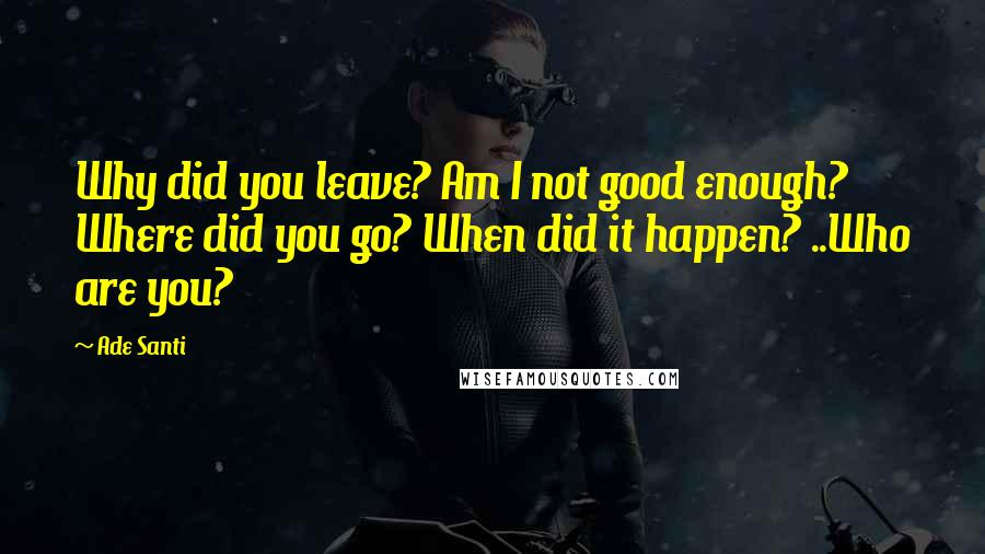 Ade Santi Quotes: Why did you leave? Am I not good enough? Where did you go? When did it happen? ..Who are you?