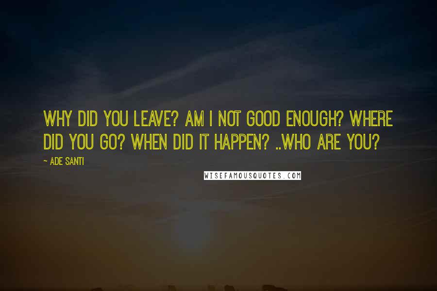 Ade Santi Quotes: Why did you leave? Am I not good enough? Where did you go? When did it happen? ..Who are you?