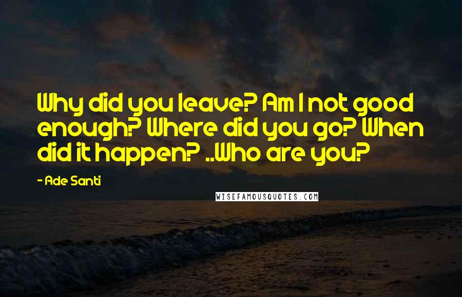 Ade Santi Quotes: Why did you leave? Am I not good enough? Where did you go? When did it happen? ..Who are you?