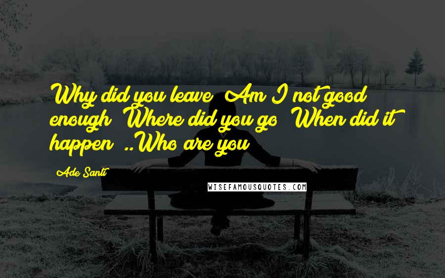 Ade Santi Quotes: Why did you leave? Am I not good enough? Where did you go? When did it happen? ..Who are you?