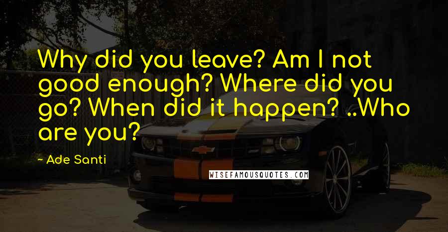 Ade Santi Quotes: Why did you leave? Am I not good enough? Where did you go? When did it happen? ..Who are you?