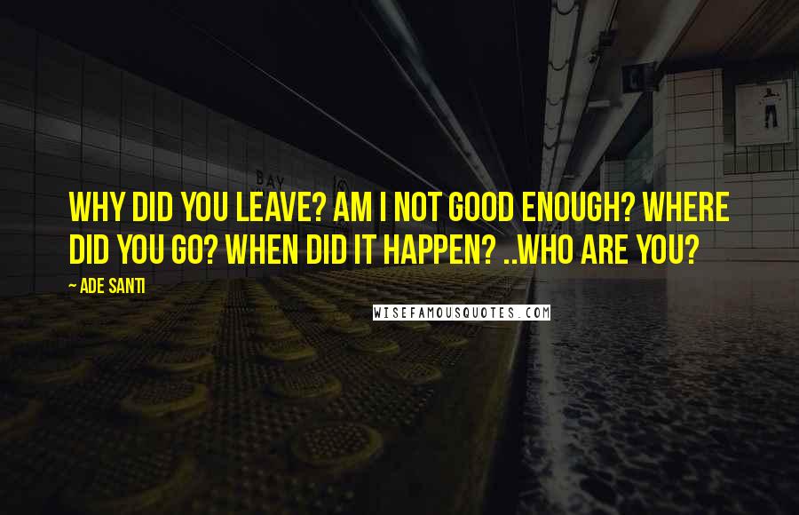 Ade Santi Quotes: Why did you leave? Am I not good enough? Where did you go? When did it happen? ..Who are you?