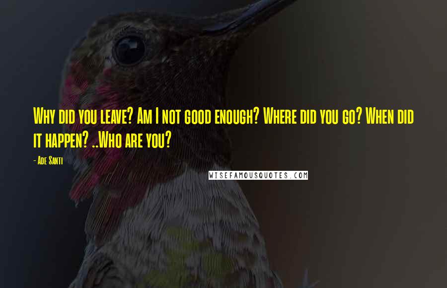 Ade Santi Quotes: Why did you leave? Am I not good enough? Where did you go? When did it happen? ..Who are you?