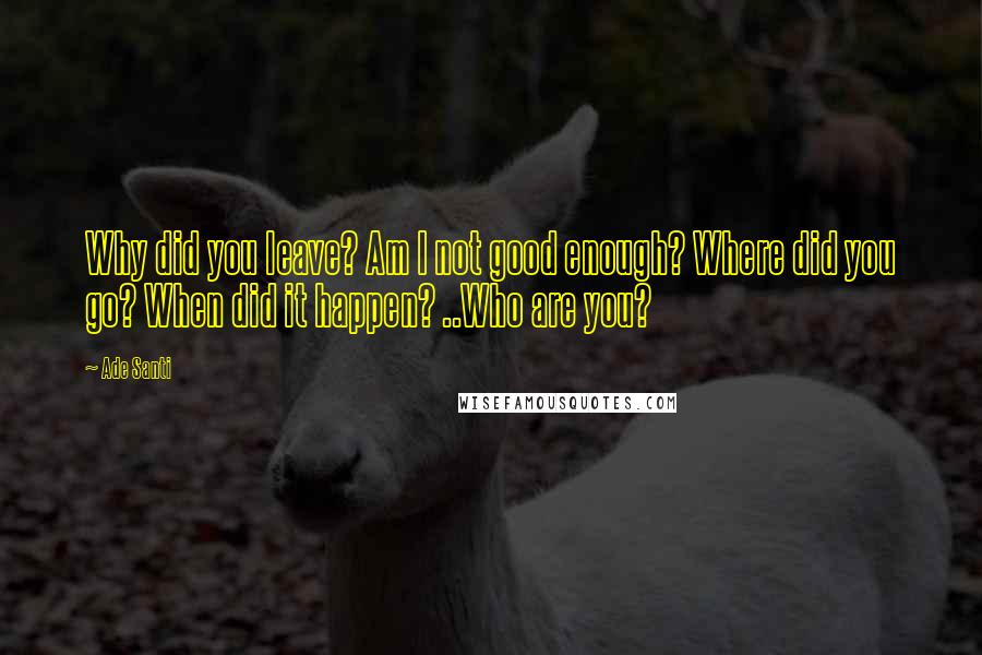 Ade Santi Quotes: Why did you leave? Am I not good enough? Where did you go? When did it happen? ..Who are you?