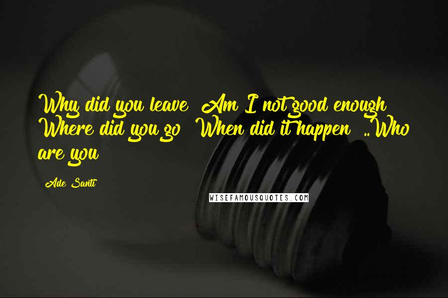 Ade Santi Quotes: Why did you leave? Am I not good enough? Where did you go? When did it happen? ..Who are you?