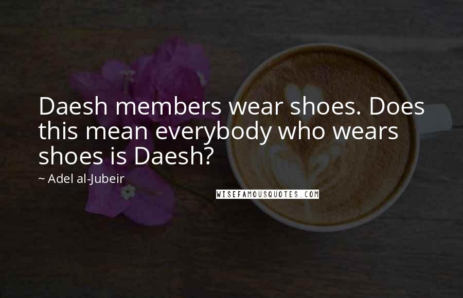 Adel Al-Jubeir Quotes: Daesh members wear shoes. Does this mean everybody who wears shoes is Daesh?
