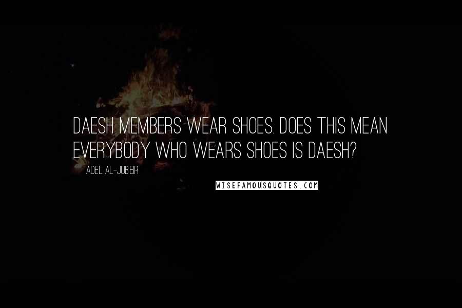 Adel Al-Jubeir Quotes: Daesh members wear shoes. Does this mean everybody who wears shoes is Daesh?