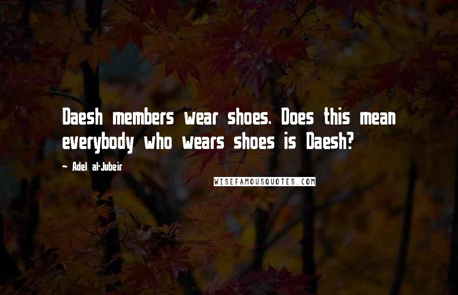 Adel Al-Jubeir Quotes: Daesh members wear shoes. Does this mean everybody who wears shoes is Daesh?