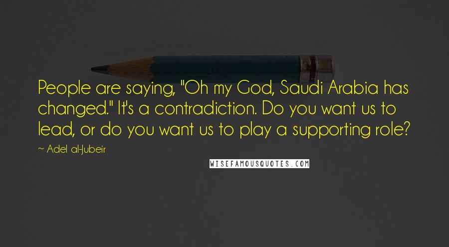 Adel Al-Jubeir Quotes: People are saying, "Oh my God, Saudi Arabia has changed." It's a contradiction. Do you want us to lead, or do you want us to play a supporting role?