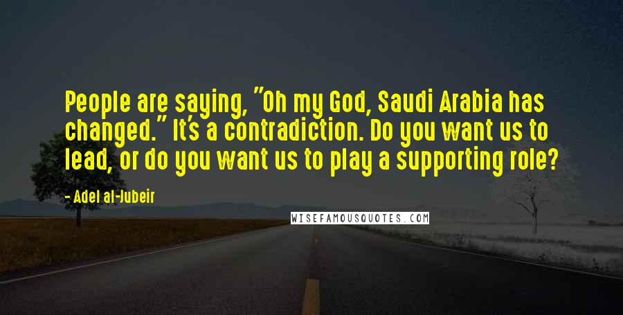 Adel Al-Jubeir Quotes: People are saying, "Oh my God, Saudi Arabia has changed." It's a contradiction. Do you want us to lead, or do you want us to play a supporting role?